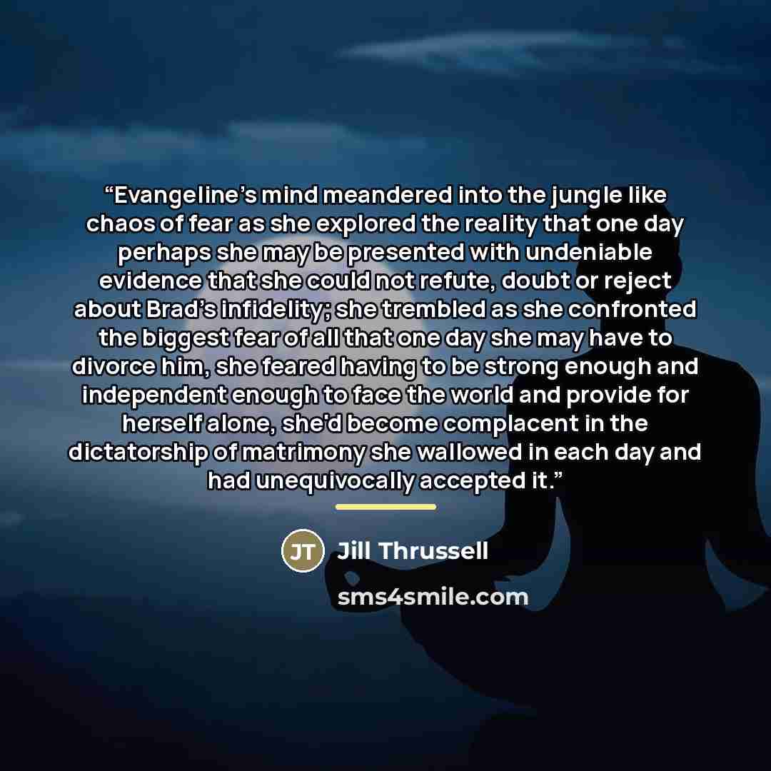 “Evangeline's mind meandered into the jungle like chaos of fear as she explored the reality that one day perhaps she may be presented with undeniable evidence that she could not refute, doubt or reject about Brad's infidelity; she trembled as she confronted the biggest fear of all that one day she…” quote by Jill Thrussell