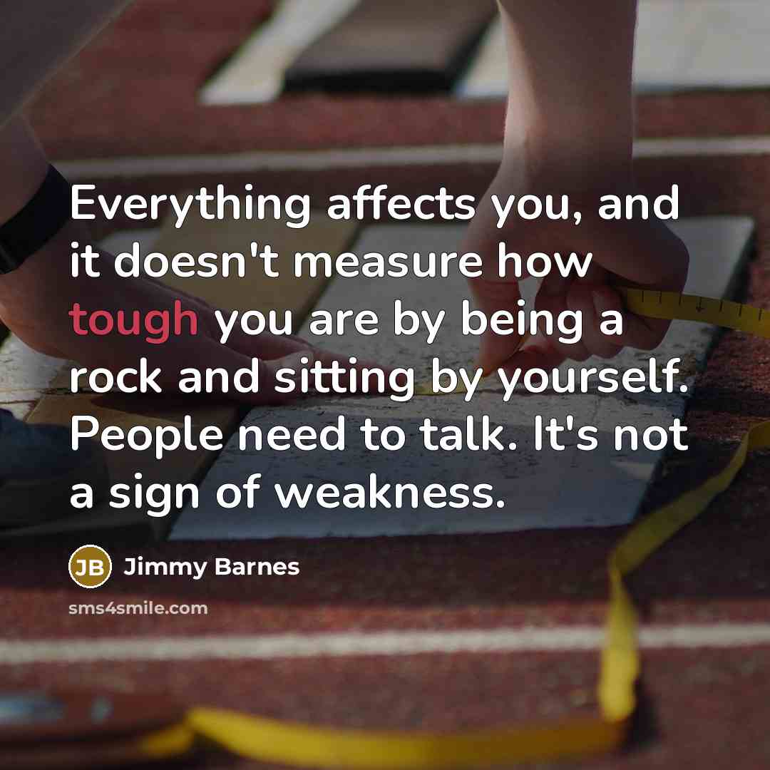 “Everything affects you, and it doesn't measure how tough you are by being a rock and sitting by yourself. People need to talk. It's not a sign of weakness.” quote by Jimmy Barnes
