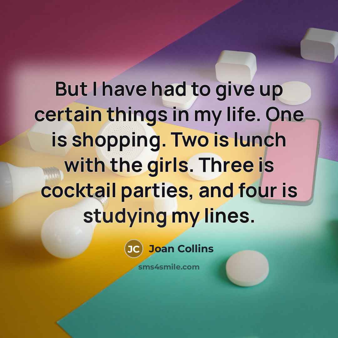 “But I have had to give up certain things in my life. One is shopping. Two is lunch with the girls. Three is cocktail parties, and four is studying my lines.” quote by Joan Collins