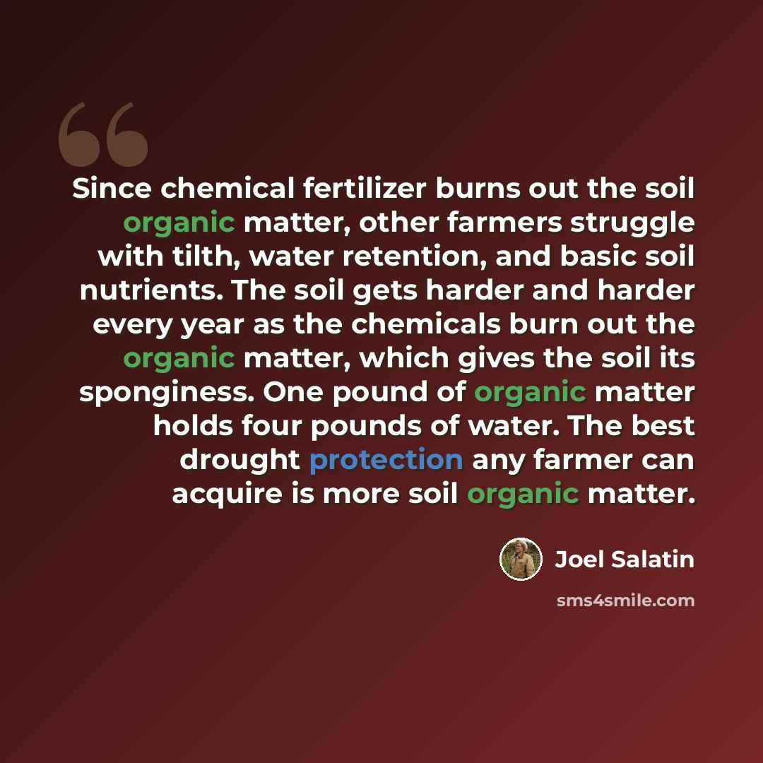 “Since chemical fertilizer burns out the soil organic matter, other farmers struggle with tilth, water retention, and basic soil nutrients. The soil gets harder and harder every year as the chemicals burn out the organic matter, which gives the soil its sponginess. One pound of organic matter holds…” quote by Joel Salatin