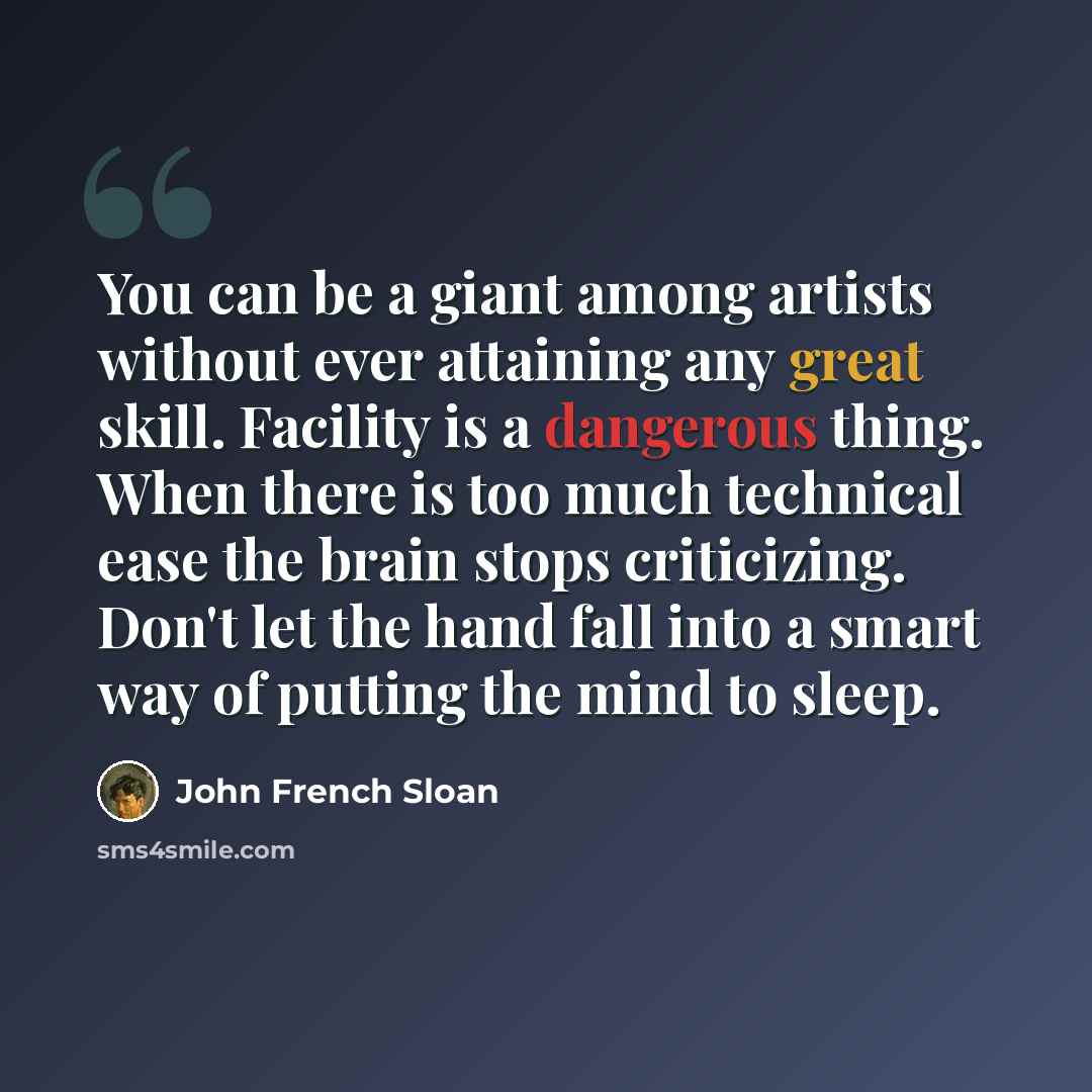 “You can be a giant among artists without ever attaining any great skill. Facility is a dangerous thing. When there is too much technical ease the brain stops criticizing. Don't let the hand fall into a smart way of putting the mind to sleep.” quote by John French Sloan