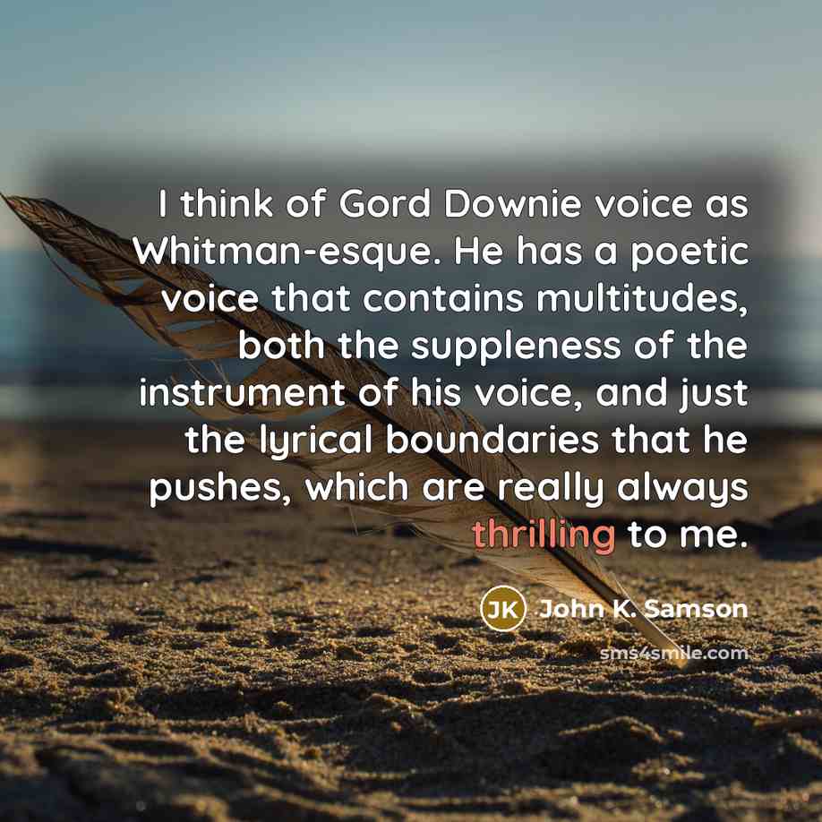 “I think of Gord Downie voice as Whitman-esque. He has a poetic voice that contains multitudes, both the suppleness of the instrument of his voice, and just the lyrical boundaries that he pushes, which are really always thrilling to me.” quote by John K. Samson