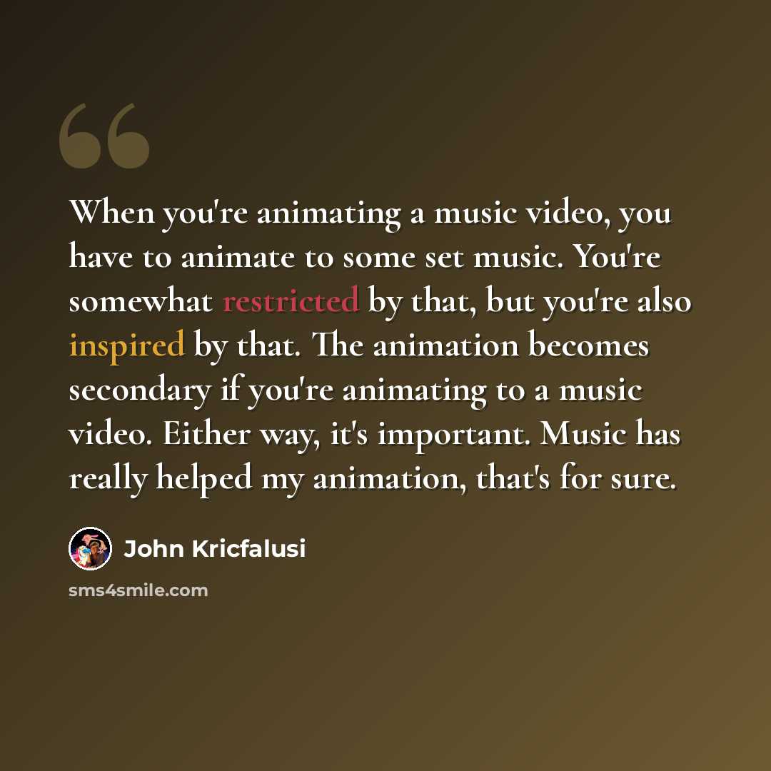 “When you're animating a music video, you have to animate to some set music. You're somewhat restricted by that, but you're also inspired by that. The animation becomes secondary if you're animating to a music video. Either way, it's important. Music has really helped my animation, that's for sure.” quote by John Kricfalusi