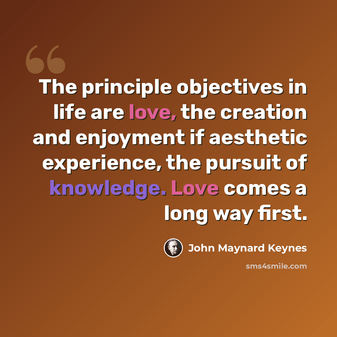 “The principle objectives in life are love, the creation and enjoyment if aesthetic experience, the pursuit of knowledge. Love comes a long way first.” quote by John Maynard Keynes