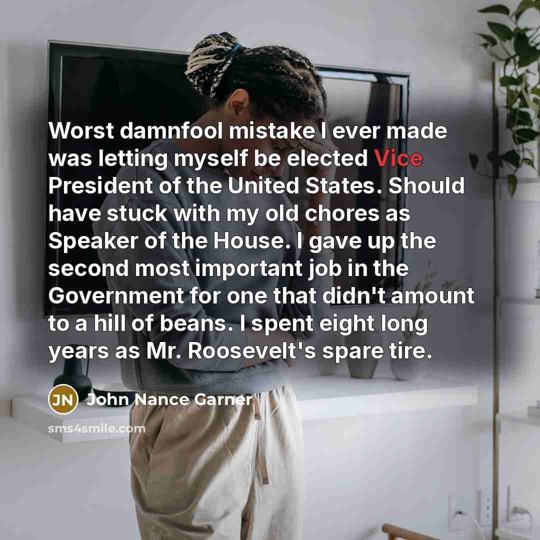 “Worst damnfool mistake I ever made was letting myself be elected Vice President of the United States. Should have stuck with my old chores as Speaker of the House. I gave up the second most important job in the Government for one that didn't amount to a hill of beans. I spent eight long years as…” quote by John Nance Garner