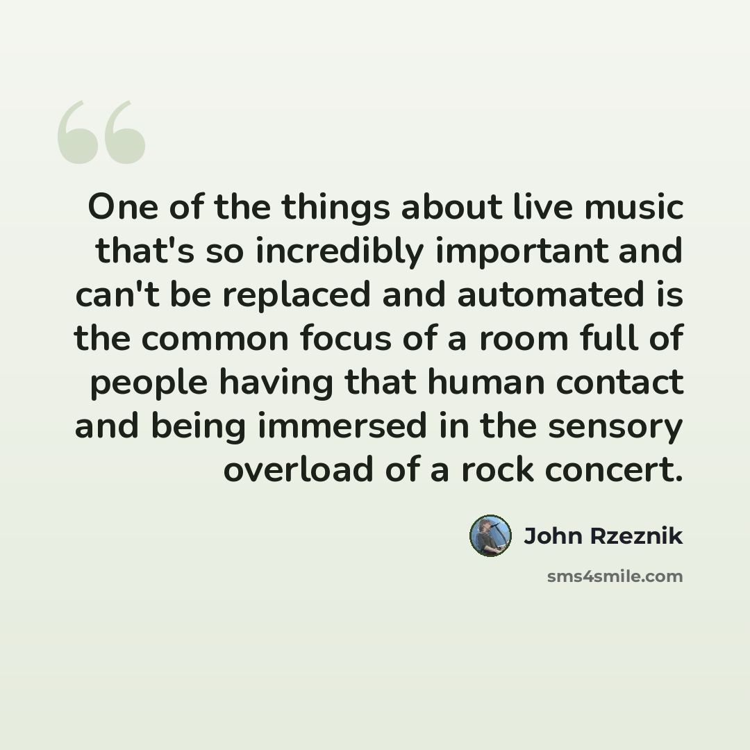 “One of the things about live music that's so incredibly important and can't be replaced and automated is the common focus of a room full of people having that human contact and being immersed in the sensory overload of a rock concert.” quote by John Rzeznik