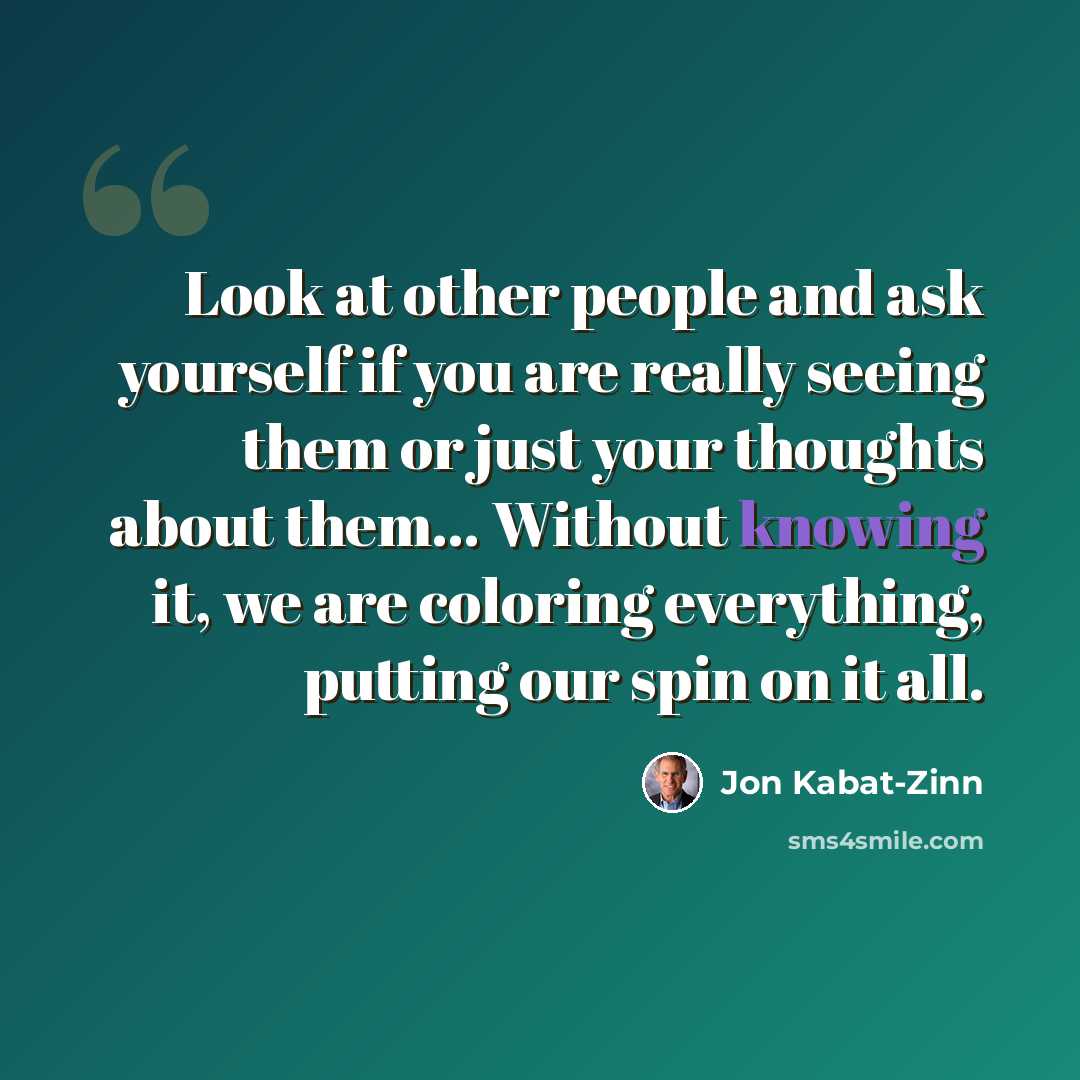 “Look at other people and ask yourself if you are really seeing them or just your thoughts about them… Without knowing it, we are coloring everything, putting our spin on it all.” quote by Jon Kabat-Zinn