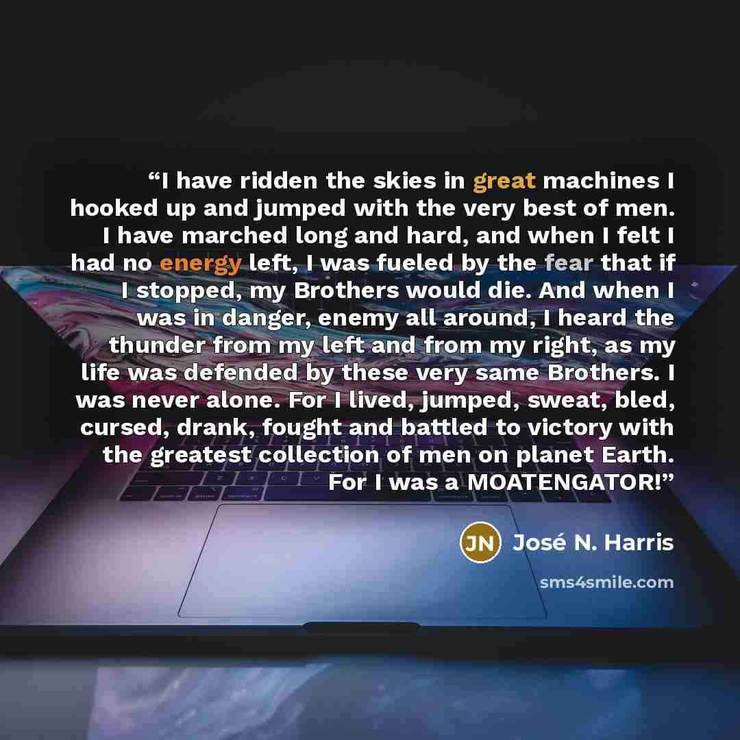 “I have ridden the skies in great machines I hooked up and jumped with the very best of men. I have marched long and hard, and when I felt I had no energy left, I was fueled by the fear that if I stopped, my Brothers would die. And when I was in danger, enemy all around, I heard the thunder from my…” quote by José N. Harris