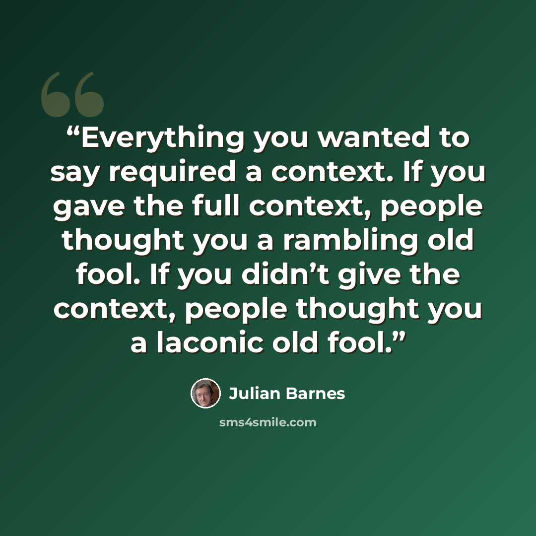 “Everything you wanted to say required a context. If you gave the full context, people thought you a rambling old fool. If you didn’t give the context, people thought you a laconic old fool.” quote by Julian Barnes
