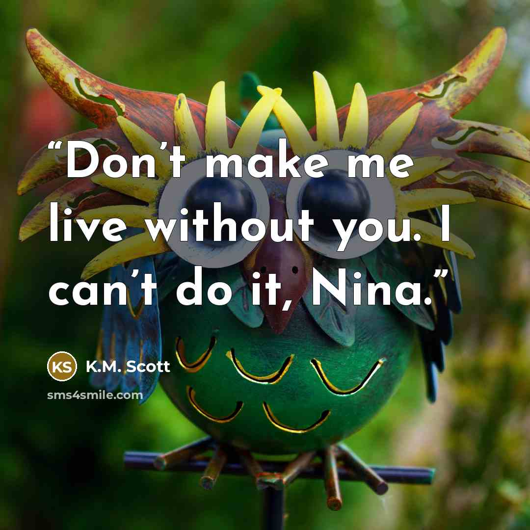 “Don’t make me live without you. I can’t do it, Nina.” quote by K.M. Scott