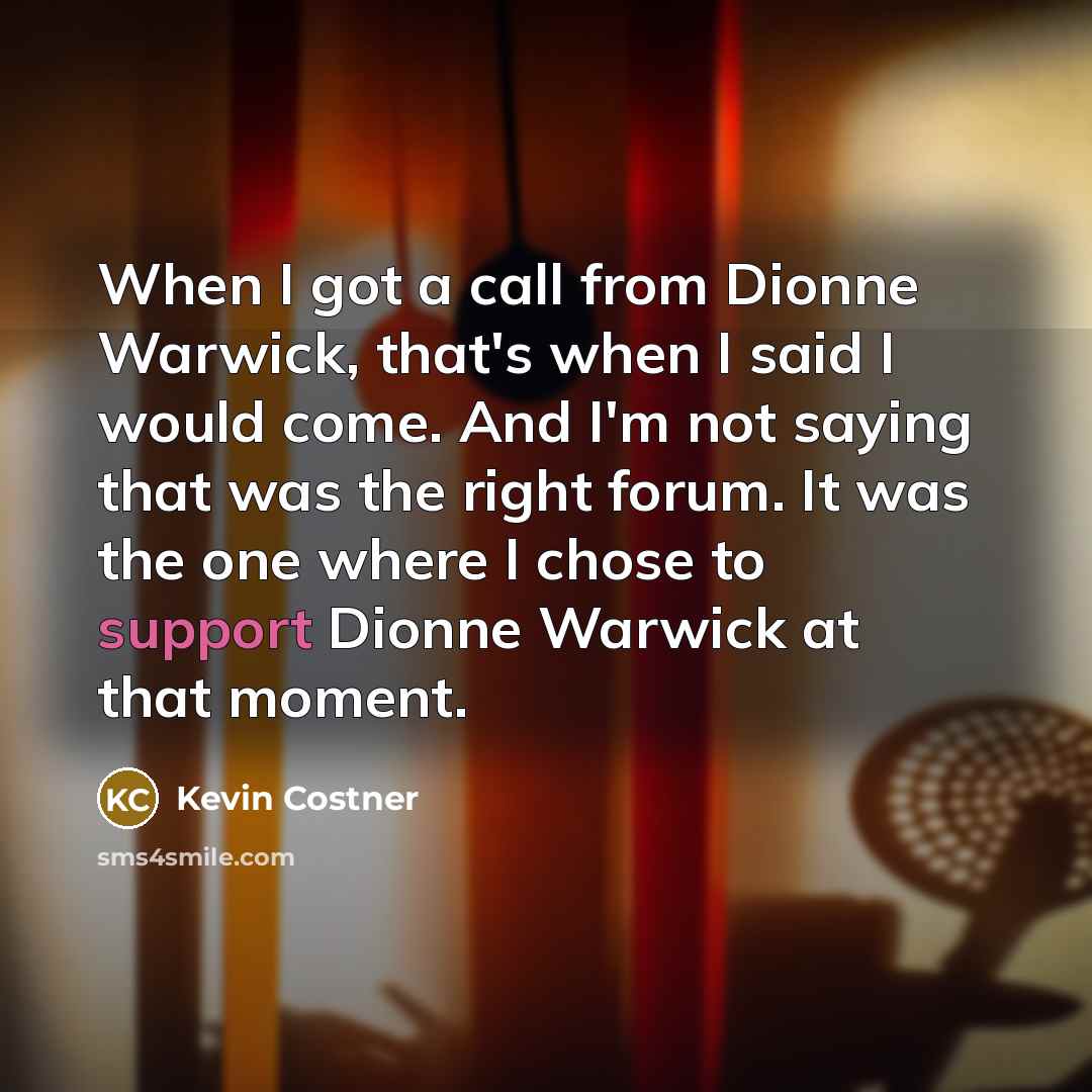 “When I got a call from Dionne Warwick, that's when I said I would come. And I'm not saying that was the right forum. It was the one where I chose to support Dionne Warwick at that moment.” quote by Kevin Costner