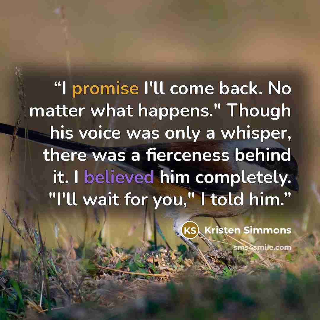 “I promise I'll come back. No matter what happens." Though his voice was only a whisper, there was a fierceness behind it. I believed him completely. "I'll wait for you," I told him.” quote by Kristen Simmons
