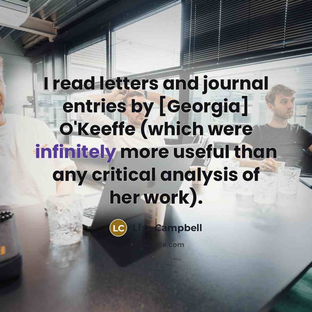 “I read letters and journal entries by [Georgia] O'Keeffe (which were infinitely more useful than any critical analysis of her work).” quote by Liza Campbell