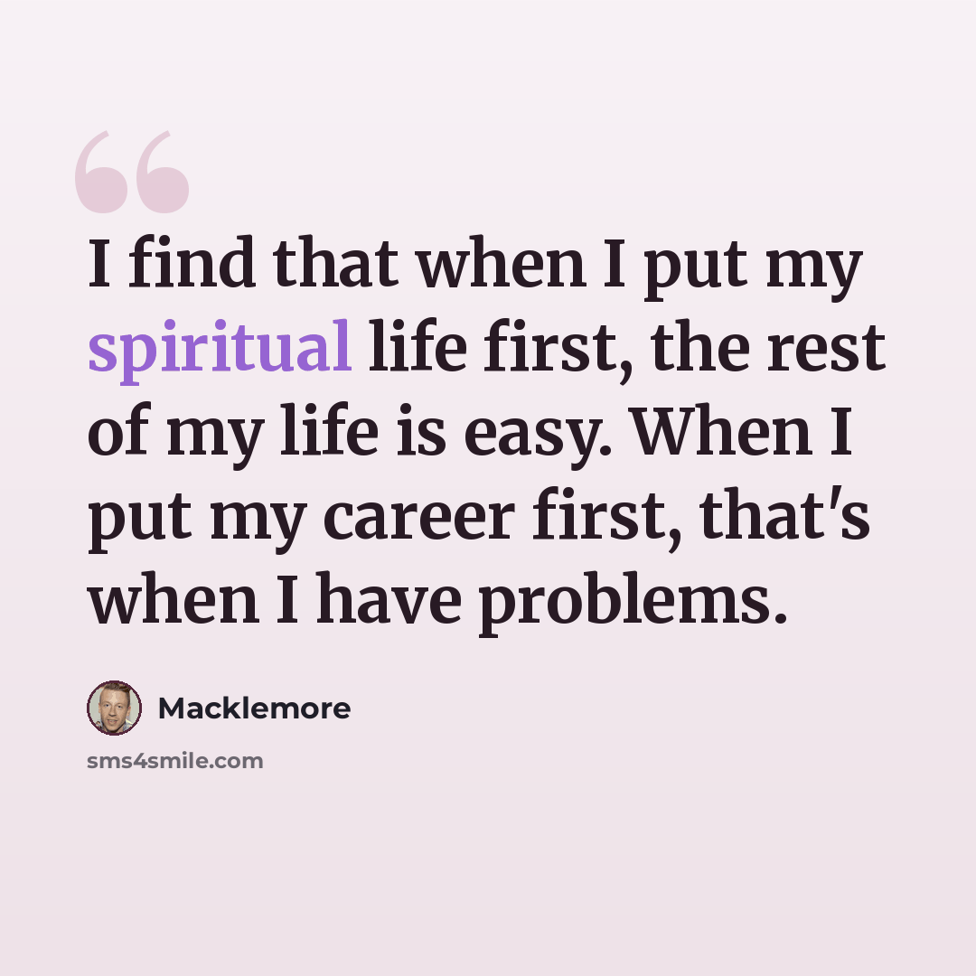 “I find that when I put my spiritual life first, the rest of my life is easy. When I put my career first, that's when I have problems.” quote by Macklemore
