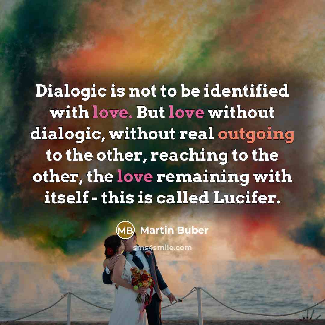 “Dialogic is not to be identified with love. But love without dialogic, without real outgoing to the other, reaching to the other, the love remaining with itself - this is called Lucifer.” quote by Martin Buber