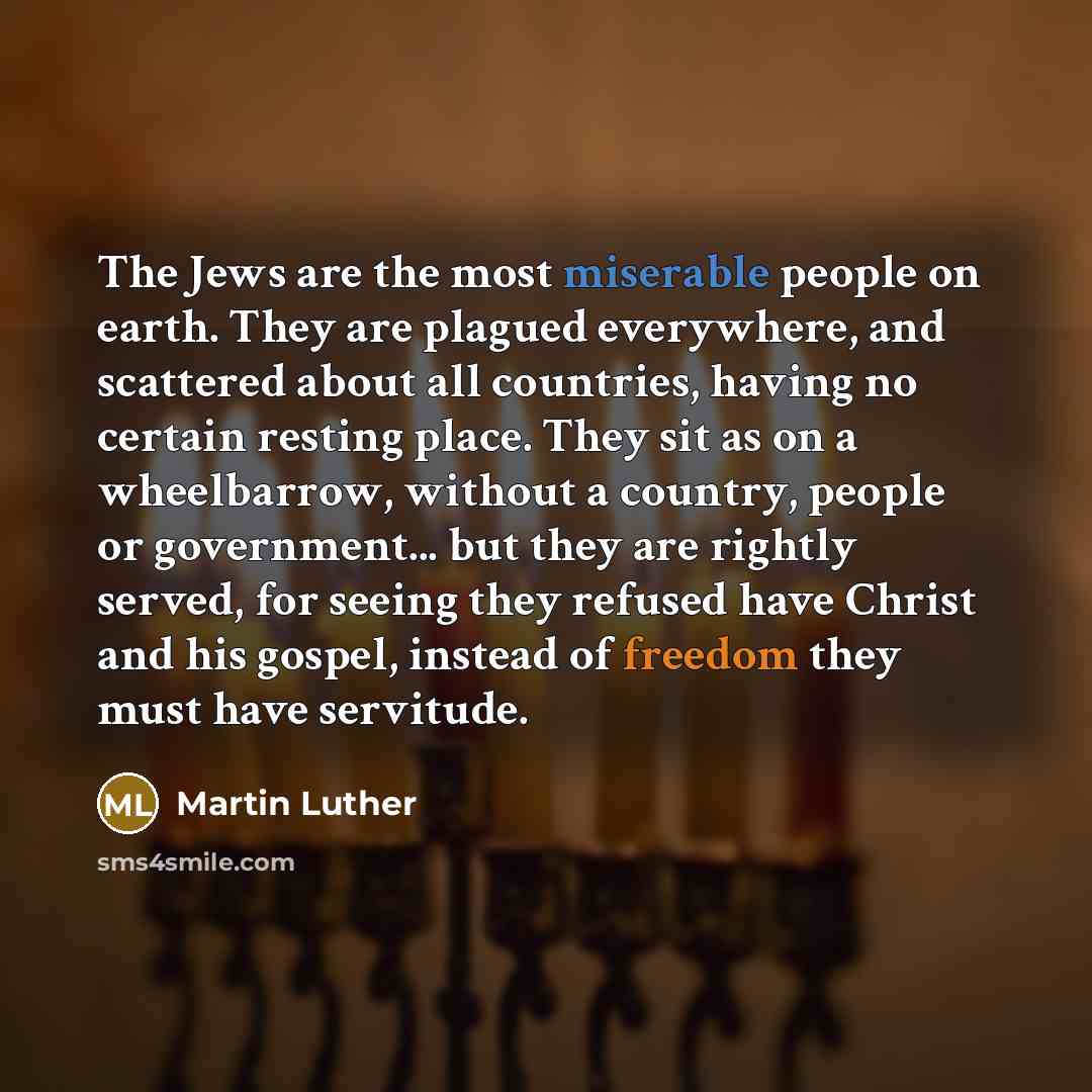 “The Jews are the most miserable people on earth. They are plagued everywhere, and scattered about all countries, having no certain resting place. They sit as on a wheelbarrow, without a country, people or government... but they are rightly served, for seeing they refused have Christ and his…” quote by Martin Luther