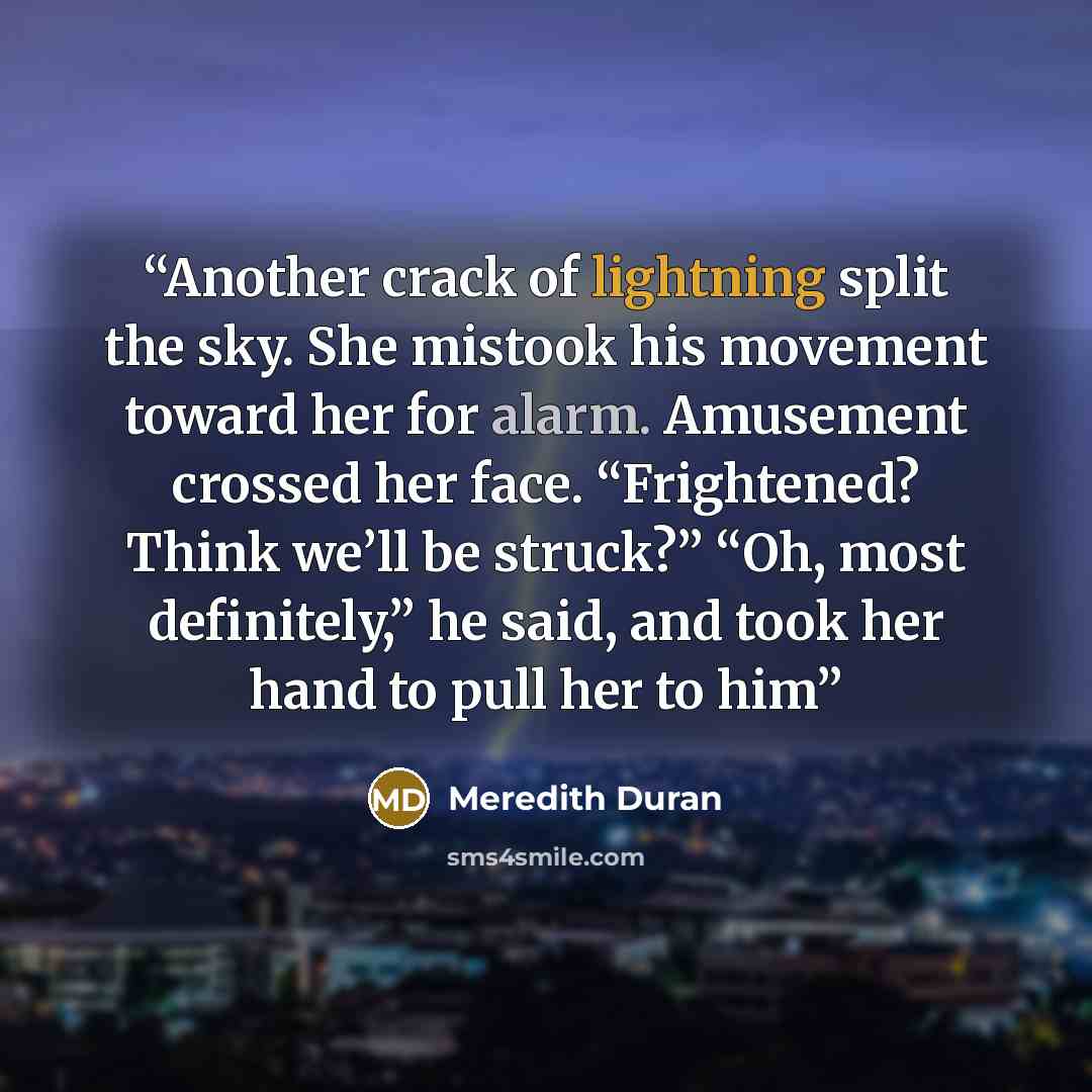 “Another crack of lightning split the sky. She mistook his movement toward her for alarm. Amusement crossed her face. “Frightened? Think we’ll be struck?” “Oh, most definitely,” he said, and took her hand to pull her to him” quote by Meredith Duran