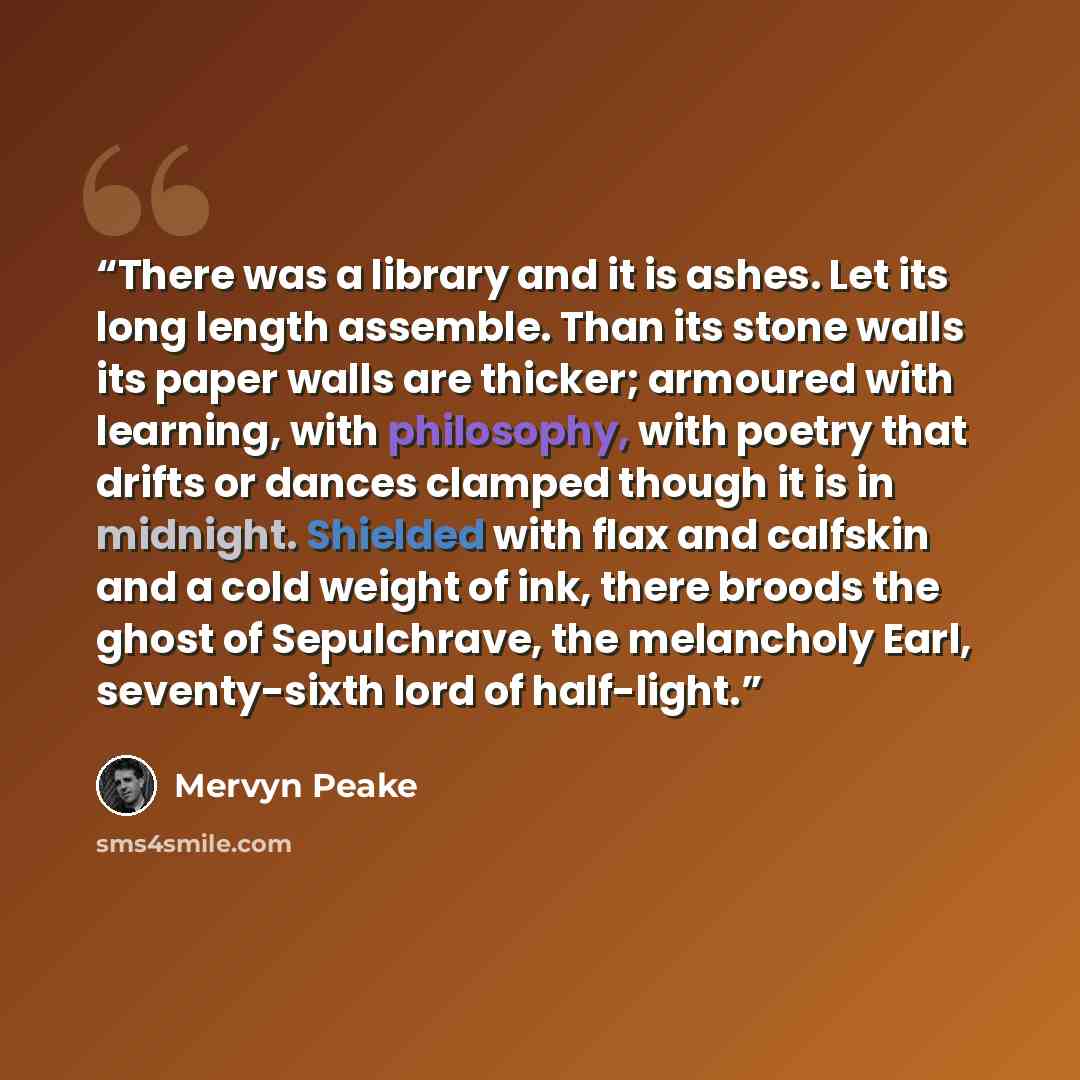 “There was a library and it is ashes. Let its long length assemble. Than its stone walls its paper walls are thicker; armoured with learning, with philosophy, with poetry that drifts or dances clamped though it is in midnight. Shielded with flax and calfskin and a cold weight of ink, there broods…” quote by Mervyn Peake