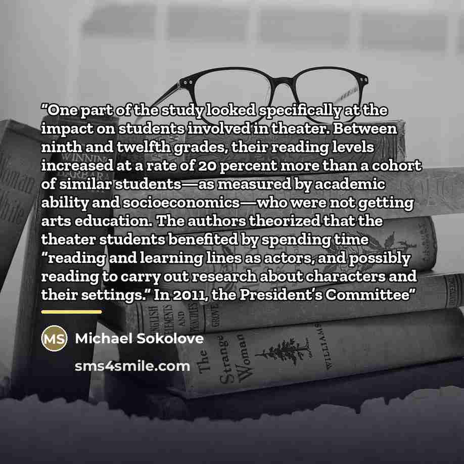 “One part of the study looked specifically at the impact on students involved in theater. Between ninth and twelfth grades, their reading levels increased at a rate of 20 percent more than a cohort of similar students—as measured by academic ability and socioeconomics—who were not getting arts…” quote by Michael Sokolove