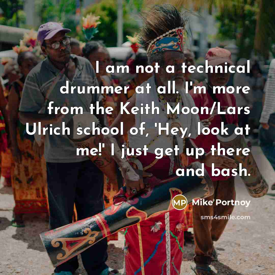 “I am not a technical drummer at all. I'm more from the Keith Moon/Lars Ulrich school of, 'Hey, look at me!' I just get up there and bash.” quote by Mike Portnoy