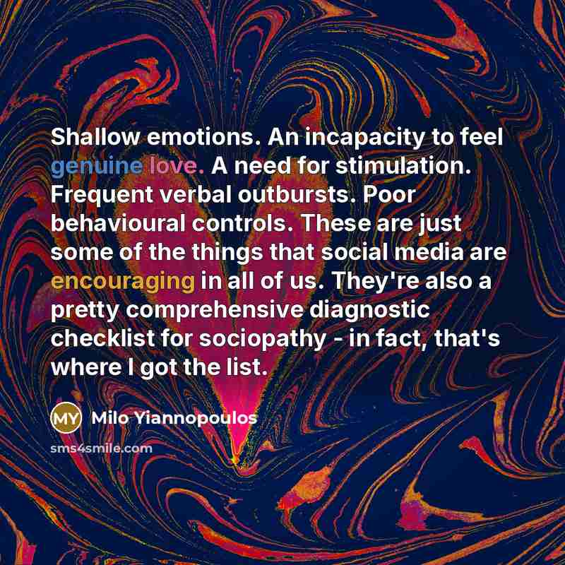 “Shallow emotions. An incapacity to feel genuine love. A need for stimulation. Frequent verbal outbursts. Poor behavioural controls. These are just some of the things that social media are encouraging in all of us. They're also a pretty comprehensive diagnostic checklist for sociopathy - in fact…” quote by Milo Yiannopoulos