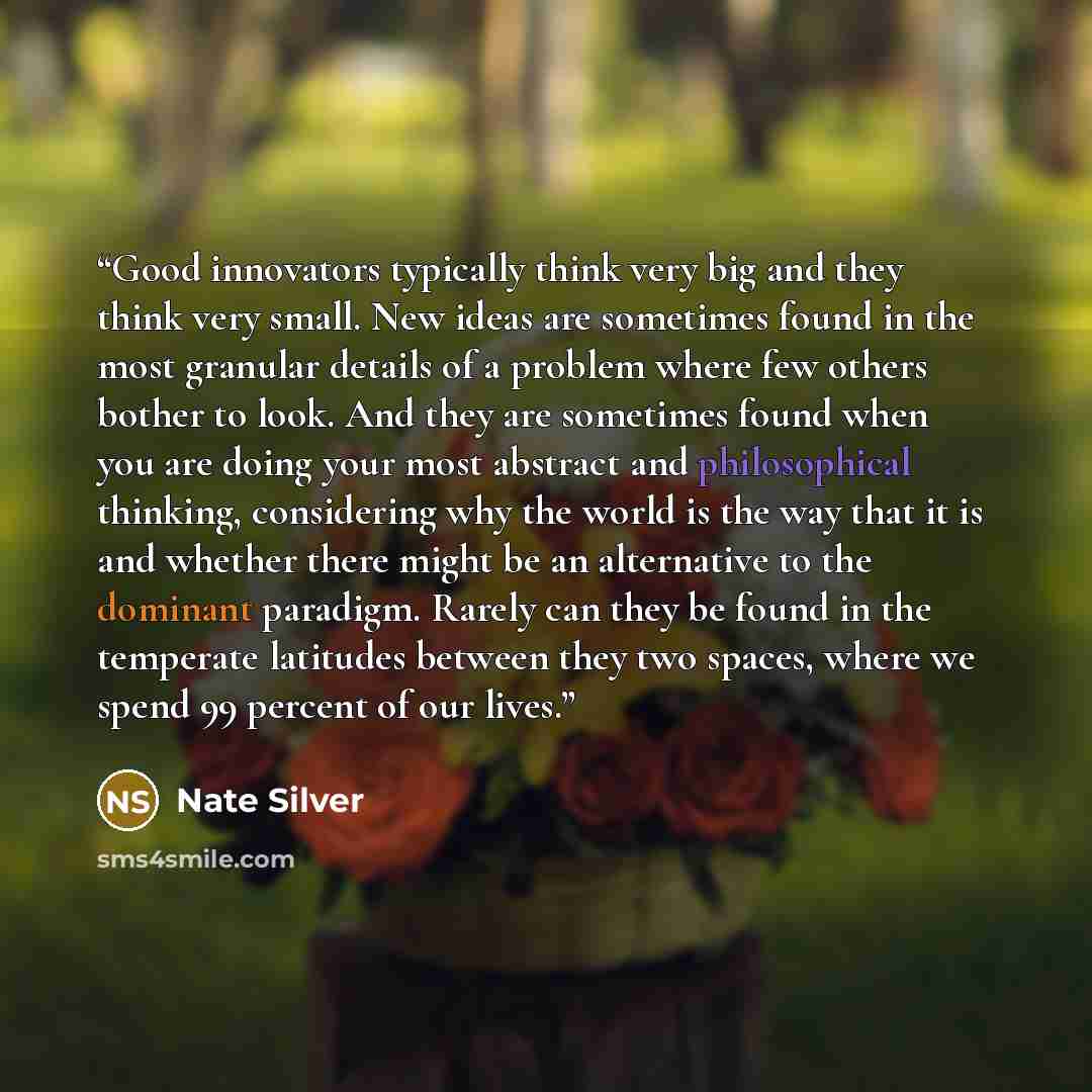 “Good innovators typically think very big and they think very small. New ideas are sometimes found in the most granular details of a problem where few others bother to look. And they are sometimes found when you are doing your most abstract and philosophical thinking, considering why the world is…” quote by Nate Silver