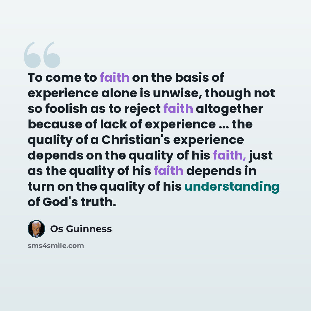 “To come to faith on the basis of experience alone is unwise, though not so foolish as to reject faith altogether because of lack of experience ... the quality of a Christian's experience depends on the quality of his faith, just as the quality of his faith depends in turn on the quality of his…” quote by Os Guinness