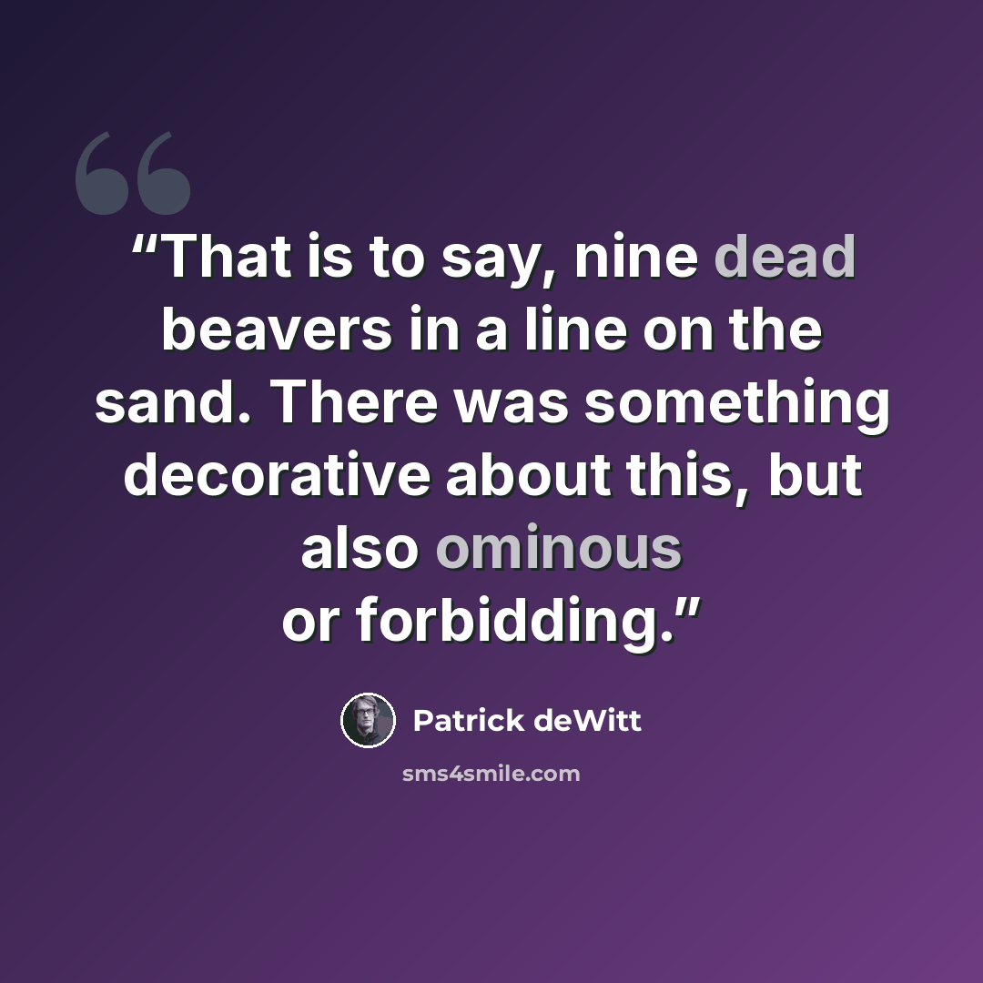 “That is to say, nine dead beavers in a line on the sand. There was something decorative about this, but also ominous or forbidding.” quote by Patrick deWitt