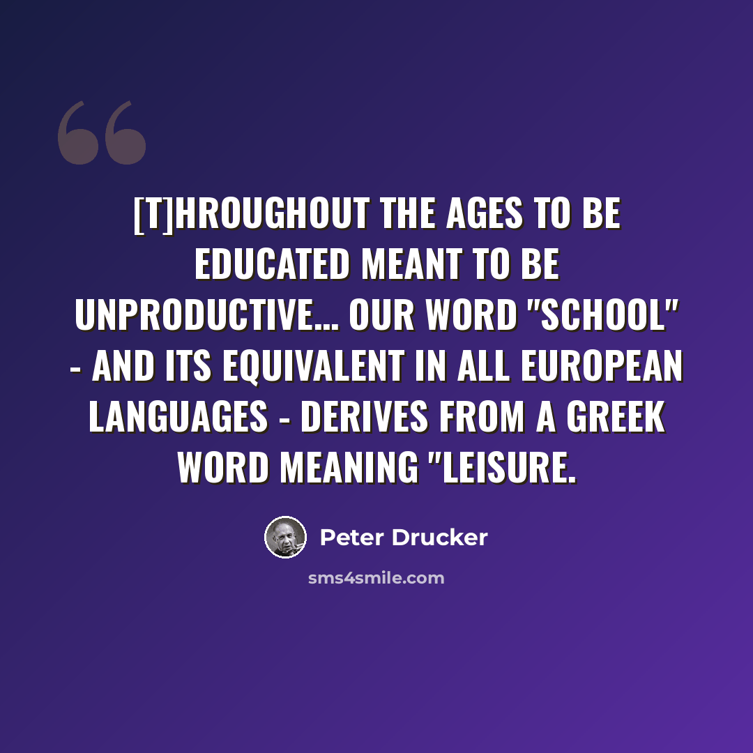 “[T]hroughout the ages to be educated meant to be unproductive… our word "school" - and its equivalent in all European languages - derives from a Greek word meaning "leisure.” quote by Peter Drucker