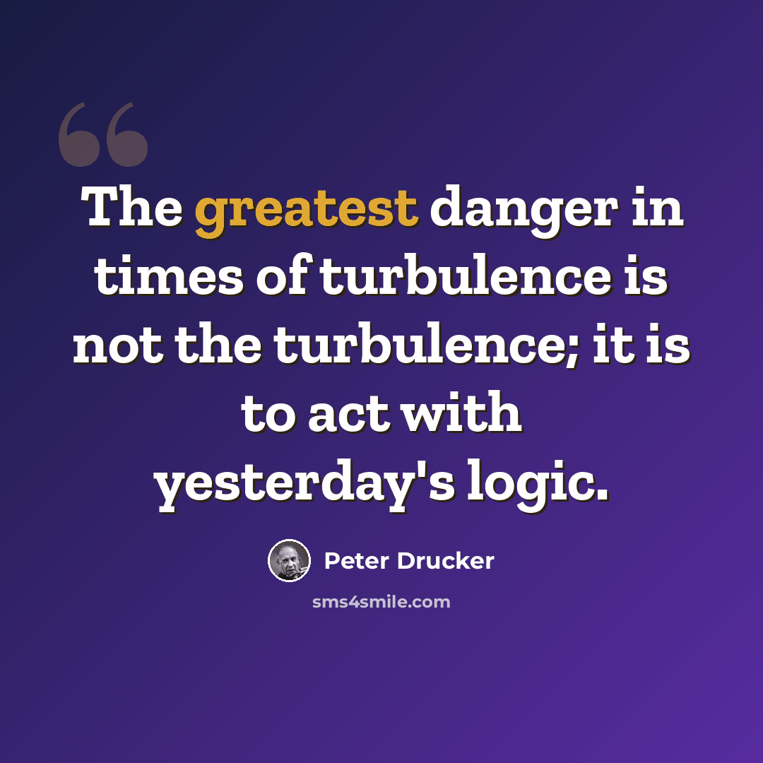 “The greatest danger in times of turbulence is not the turbulence; it is to act with yesterday's logic.” quote by Peter Drucker