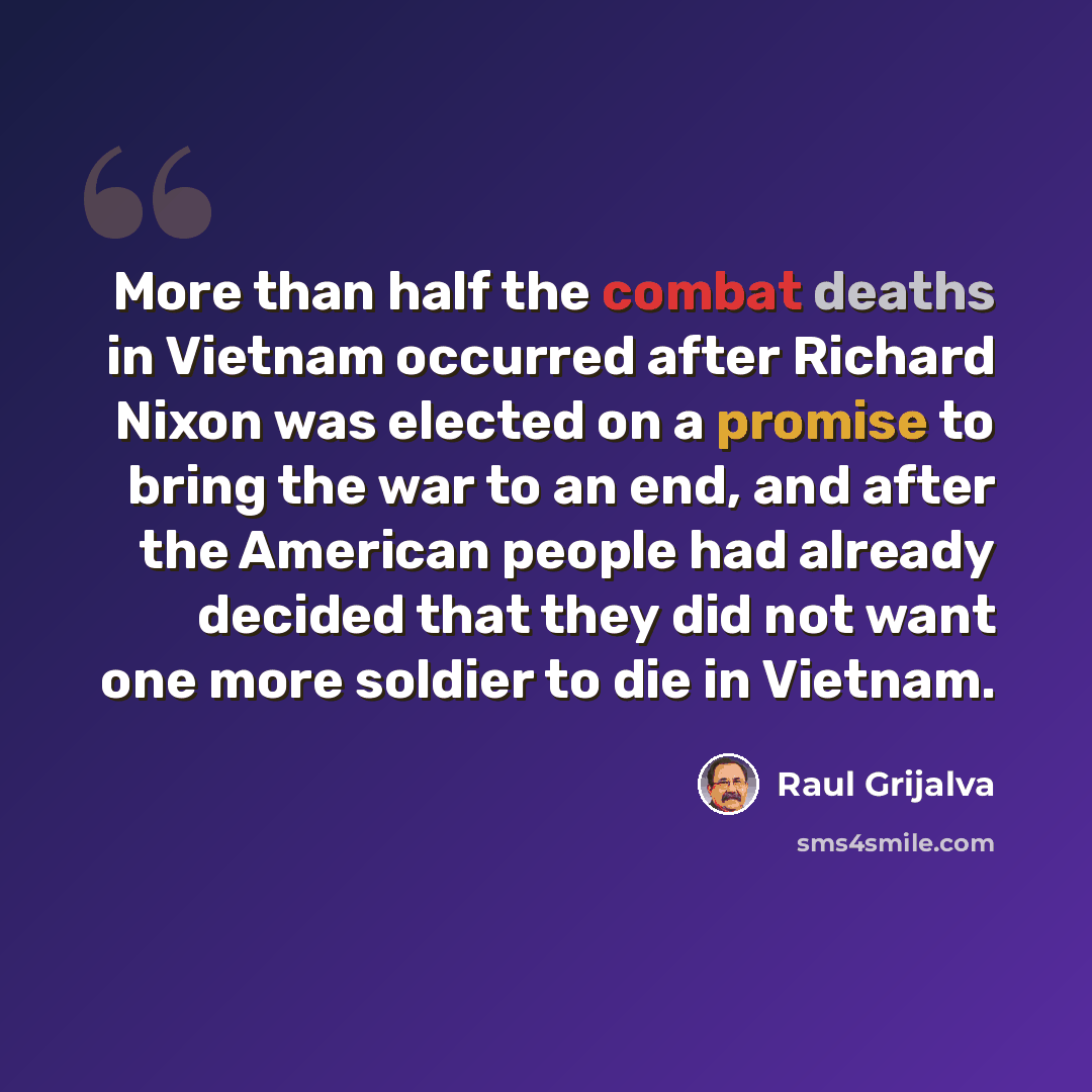 “More than half the combat deaths in Vietnam occurred after Richard Nixon was elected on a promise to bring the war to an end, and after the American people had already decided that they did not want one more soldier to die in Vietnam.” quote by Raul Grijalva
