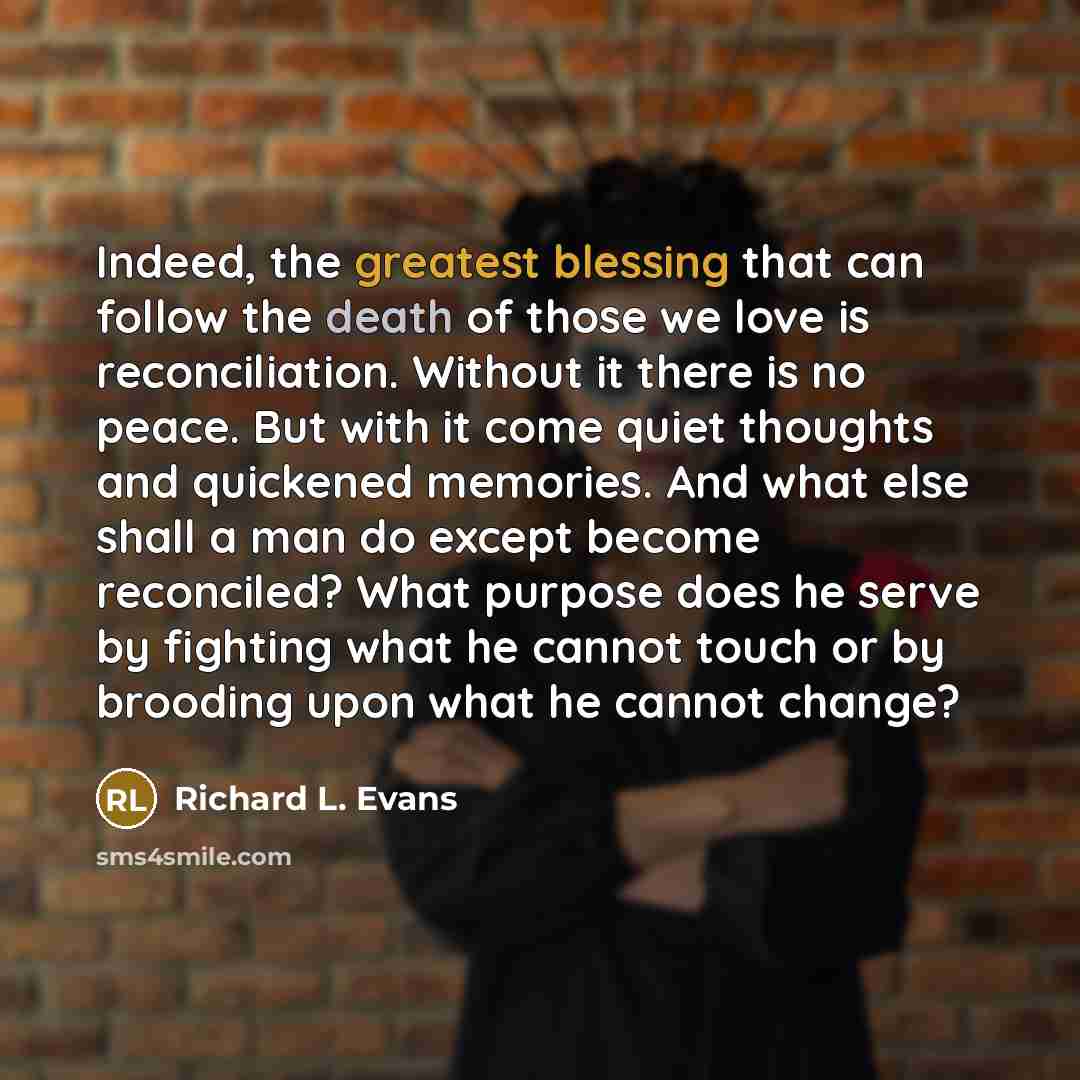 “Indeed, the greatest blessing that can follow the death of those we love is reconciliation. Without it there is no peace. But with it come quiet thoughts and quickened memories. And what else shall a man do except become reconciled? What purpose does he serve by fighting what he cannot touch or by…” quote by Richard L. Evans