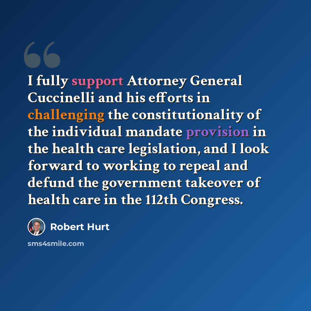 “I fully support Attorney General Cuccinelli and his efforts in challenging the constitutionality of the individual mandate provision in the health care legislation, and I look forward to working to repeal and defund the government takeover of health care in the 112th Congress.” quote by Robert Hurt