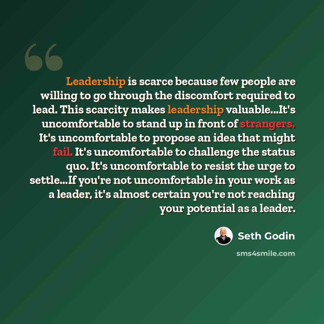 “Leadership is scarce because few people are willing to go through the discomfort required to lead. This scarcity makes leadership valuable...It's uncomfortable to stand up in front of strangers. It's uncomfortable to propose an idea that might fail. It's uncomfortable to challenge the status quo…” quote by Seth Godin