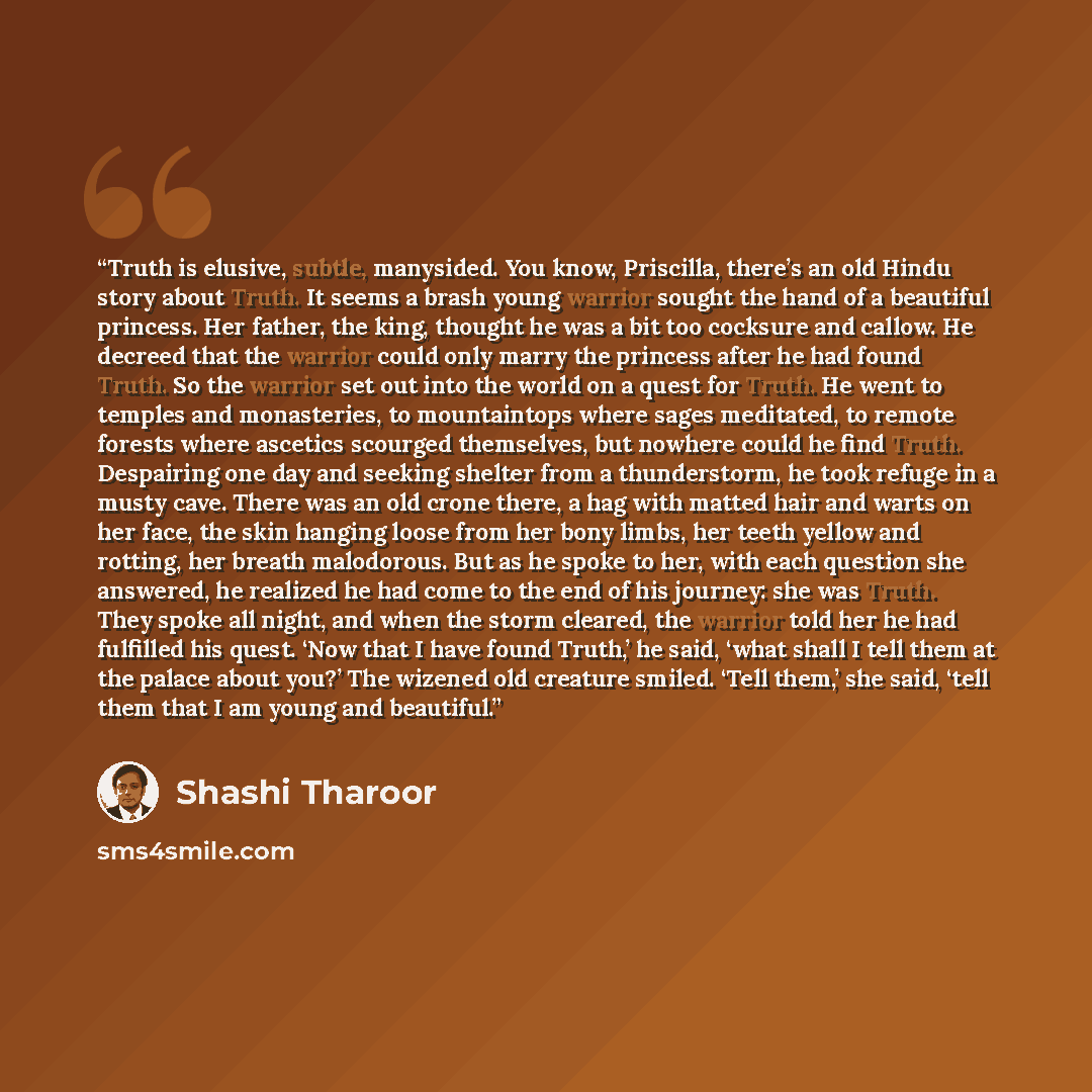 “Truth is elusive, subtle, manysided. You know, Priscilla, there’s an old Hindu story about Truth. It seems a brash young warrior sought the hand of a beautiful princess. Her father, the king, thought he was a bit too cocksure and callow. He decreed that the warrior could only marry the princess…” quote by Shashi Tharoor