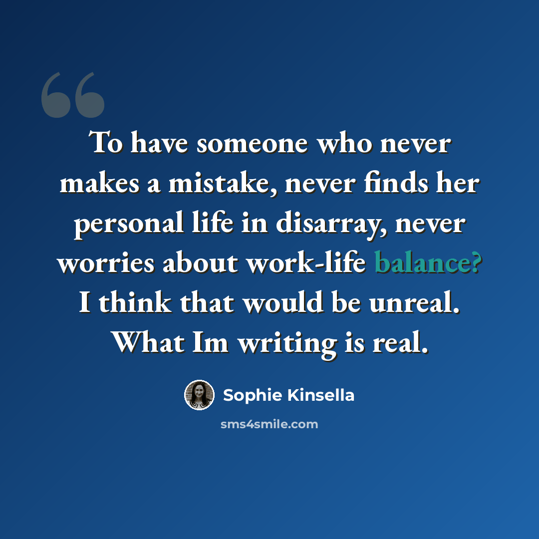 “To have someone who never makes a mistake, never finds her personal life in disarray, never worries about work-life balance? I think that would be unreal. What Im writing is real.” quote by Sophie Kinsella