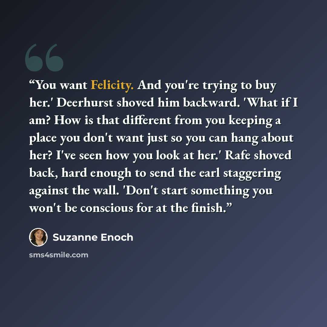 “You want Felicity. And you're trying to buy her.' Deerhurst shoved him backward. 'What if I am? How is that different from you keeping a place you don't want just so you can hang about her? I've seen how you look at her.' Rafe shoved back, hard enough to send the earl staggering against the wall…” quote by Suzanne Enoch