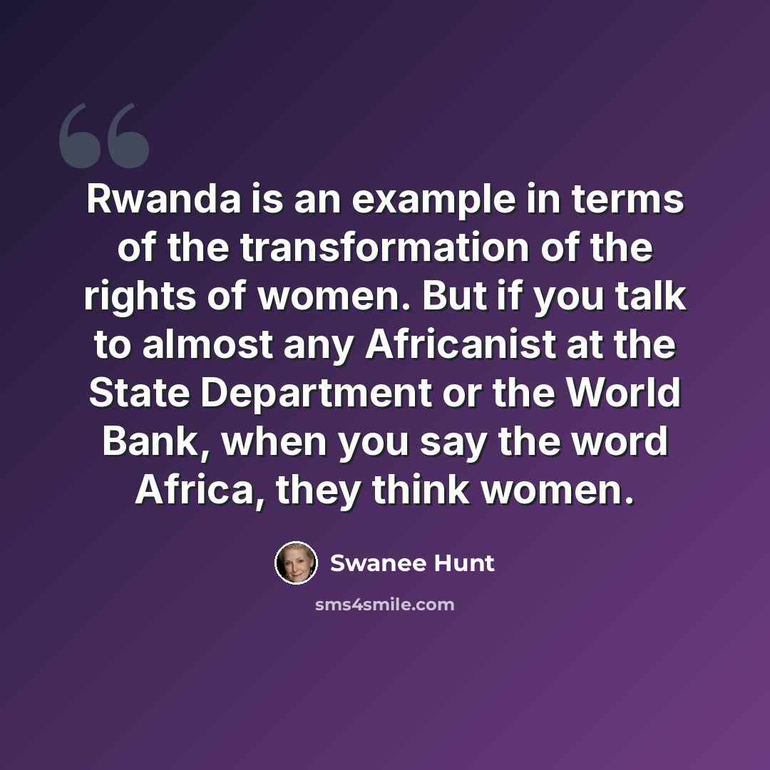 “Rwanda is an example in terms of the transformation of the rights of women. But if you talk to almost any Africanist at the State Department or the World Bank, when you say the word Africa, they think women.” quote by Swanee Hunt