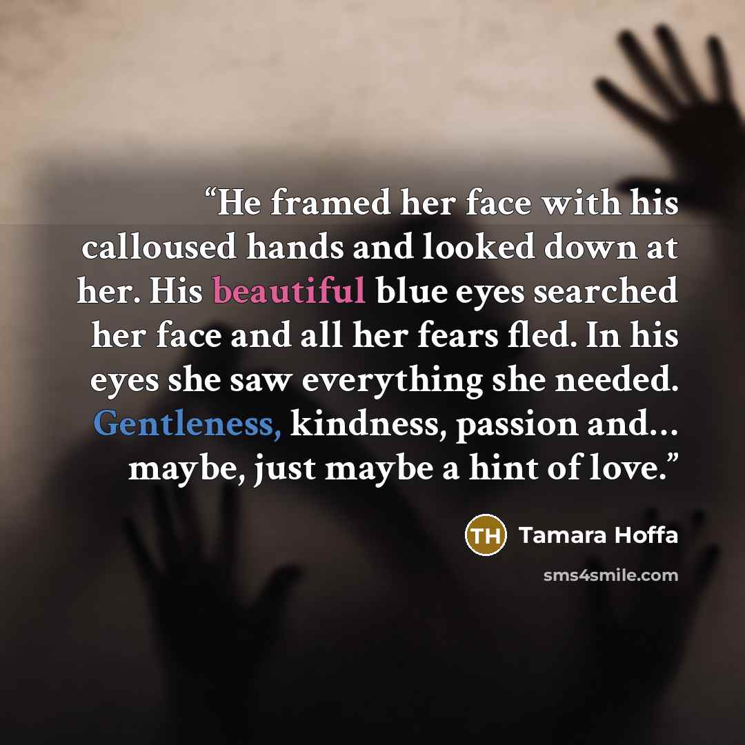 “He framed her face with his calloused hands and looked down at her. His beautiful blue eyes searched her face and all her fears fled. In his eyes she saw everything she needed. Gentleness, kindness, passion and… maybe, just maybe a hint of love.” quote by Tamara Hoffa