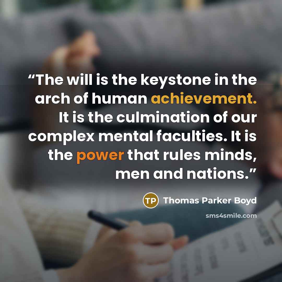 “The will is the keystone in the arch of human achievement. It is the culmination of our complex mental faculties. It is the power that rules minds, men and nations.” quote by Thomas Parker Boyd