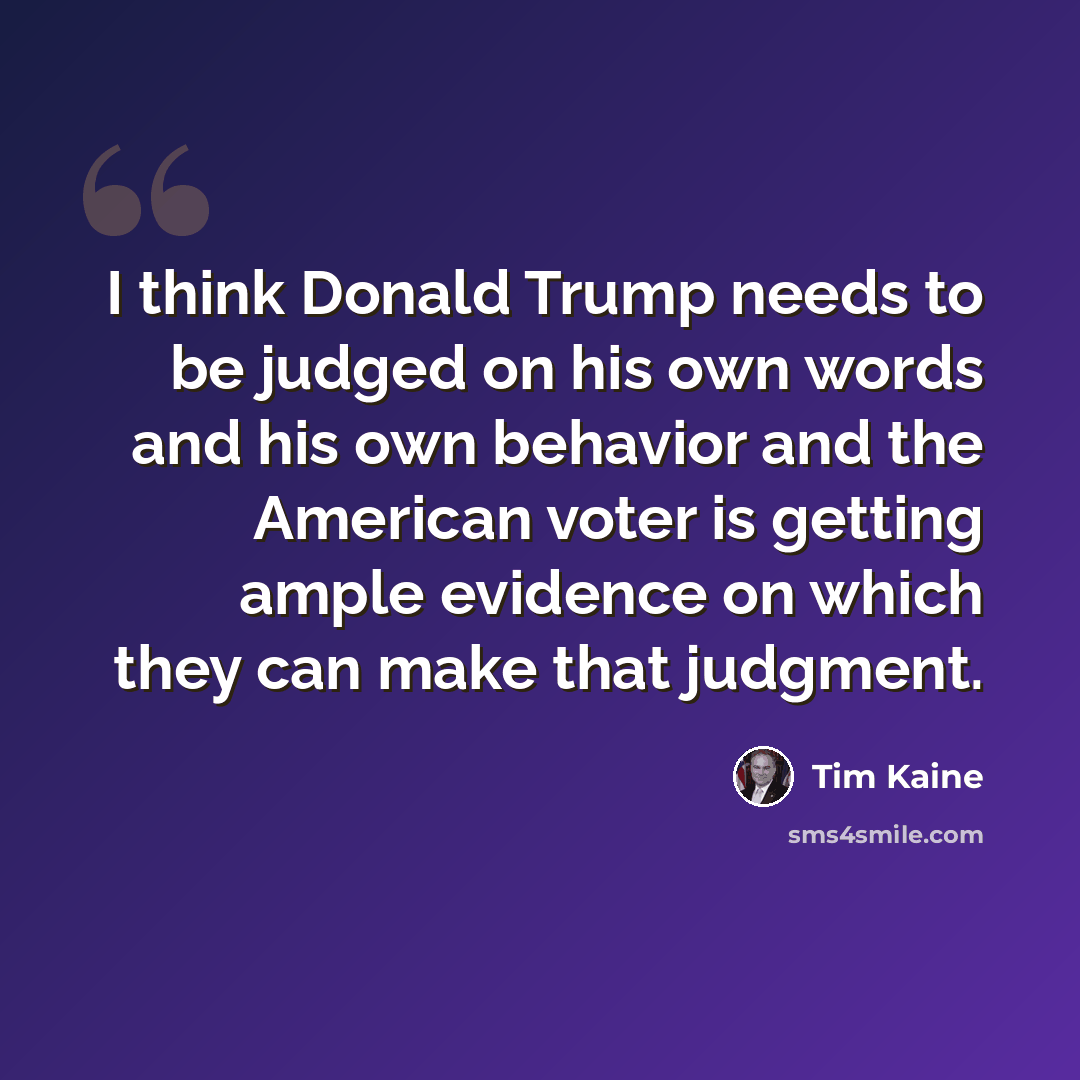 “I think Donald Trump needs to be judged on his own words and his own behavior and the American voter is getting ample evidence on which they can make that judgment.” quote by Tim Kaine