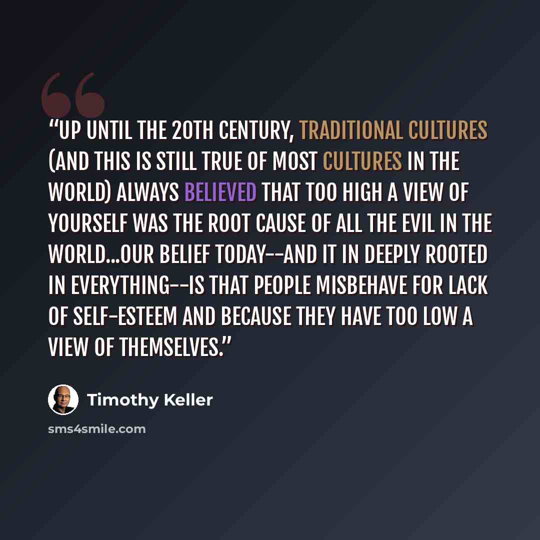 “Up until the 20th century, traditional cultures (and this is still true of most cultures in the world) always believed that too high a view of yourself was the root cause of all the evil in the world...Our belief today--and it in deeply rooted in everything--is that people misbehave for lack of…” quote by Timothy Keller