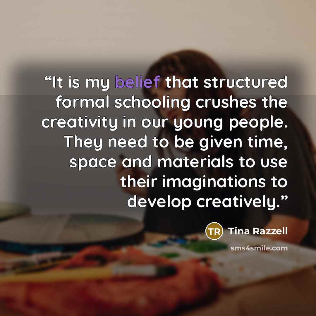 “It is my belief that structured formal schooling crushes the creativity in our young people. They need to be given time, space and materials to use their imaginations to develop creatively.” quote by Tina Razzell
