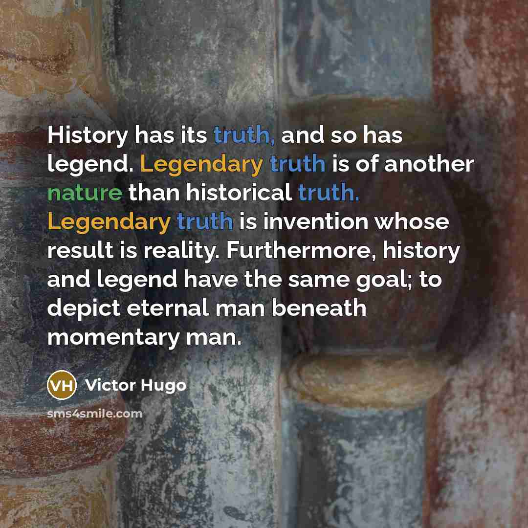“History has its truth, and so has legend. Legendary truth is of another nature than historical truth. Legendary truth is invention whose result is reality. Furthermore, history and legend have the same goal; to depict eternal man beneath momentary man.” quote by Victor Hugo