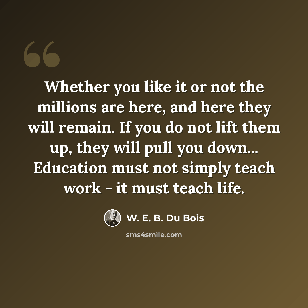 “Whether you like it or not the millions are here, and here they will remain. If you do not lift them up, they will pull you down... Education must not simply teach work - it must teach life.” quote by W. E. B. Du Bois