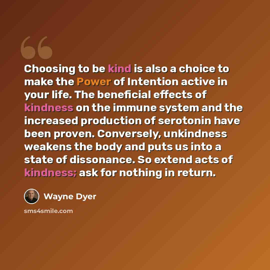 “Choosing to be kind is also a choice to make the Power of Intention active in your life. The beneficial effects of kindness on the immune system and the increased production of serotonin have been proven. Conversely, unkindness weakens the body and puts us into a state of dissonance. So extend…” quote by Wayne Dyer