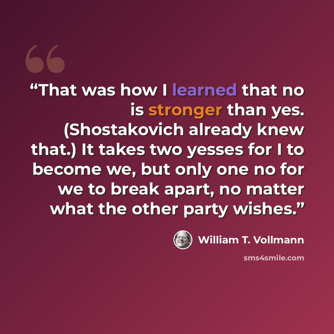 “That was how I learned that no is stronger than yes. (Shostakovich already knew that.) It takes two yesses for I to become we, but only one no for we to break apart, no matter what the other party wishes.” quote by William T. Vollmann