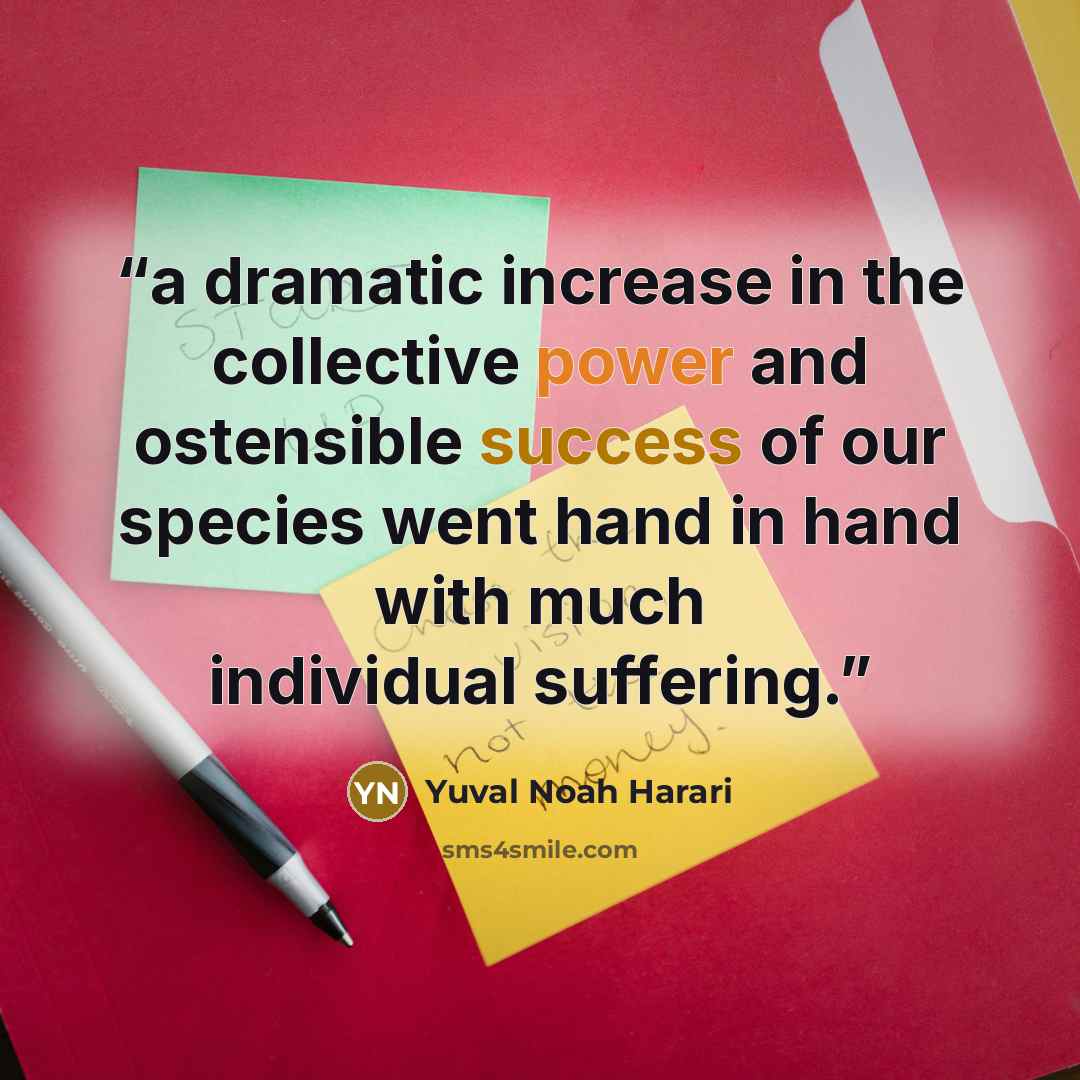 “a dramatic increase in the collective power and ostensible success of our species went hand in hand with much individual suffering.” quote by Yuval Noah Harari