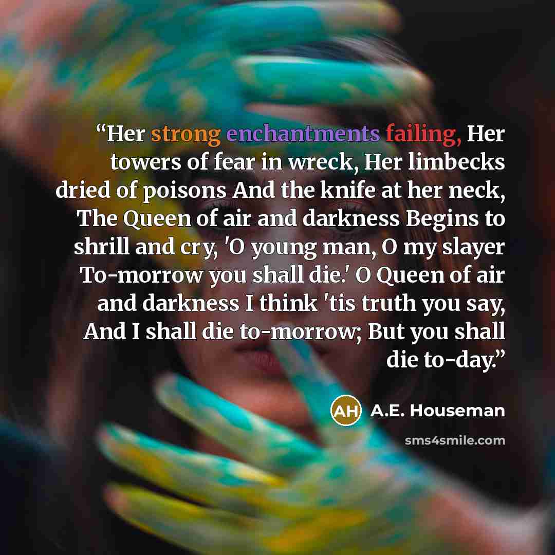 “Her strong enchantments failing, Her towers of fear in wreck, Her limbecks dried of poisons And the knife at her neck, The Queen of air and darkness Begins to shrill and cry, 'O young man, O my slayer To-morrow you shall die.' O Queen of air and darkness I think 'tis truth you say, And I shall die…” quote by A.E. Houseman