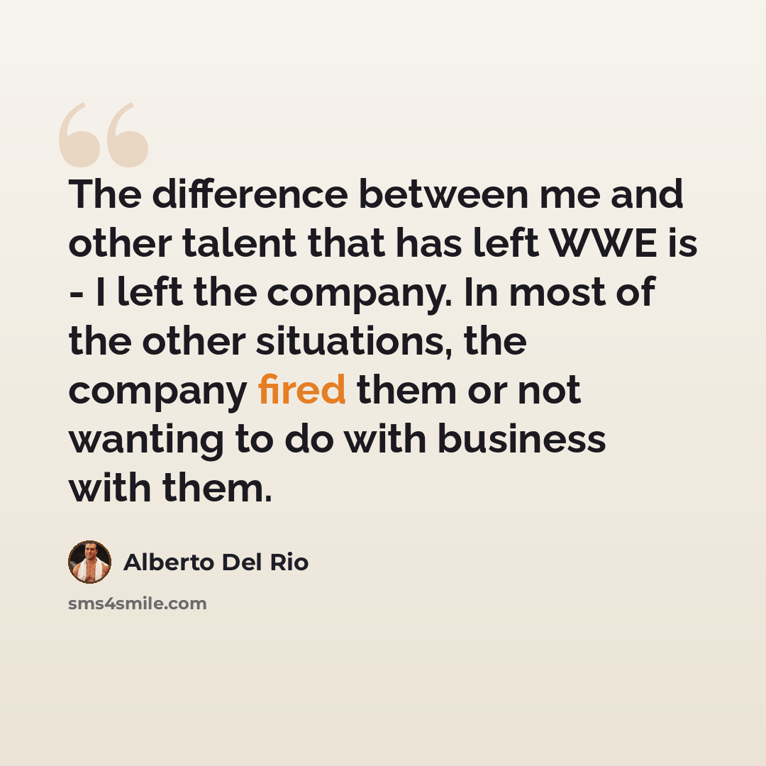 “The difference between me and other talent that has left WWE is - I left the company. In most of the other situations, the company fired them or not wanting to do with business with them.” quote by Alberto Del Rio